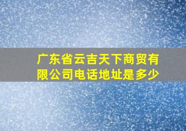 广东省云吉天下商贸有限公司电话地址是多少