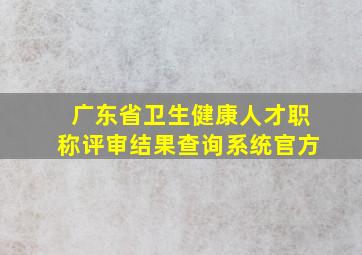 广东省卫生健康人才职称评审结果查询系统官方