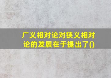 广义相对论对狭义相对论的发展在于提出了()