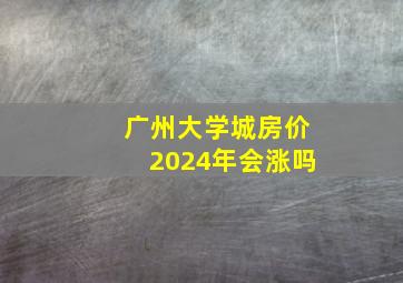 广州大学城房价2024年会涨吗