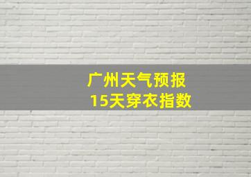 广州天气预报15天穿衣指数