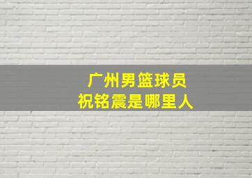 广州男篮球员祝铭震是哪里人