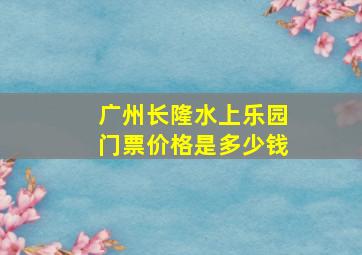 广州长隆水上乐园门票价格是多少钱