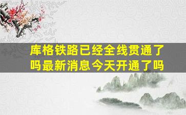 库格铁路已经全线贯通了吗最新消息今天开通了吗