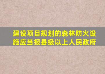 建设项目规划的森林防火设施应当报县级以上人民政府