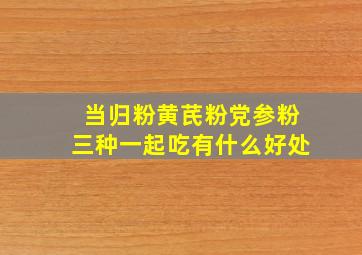 当归粉黄芪粉党参粉三种一起吃有什么好处