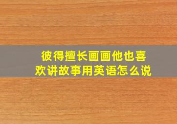 彼得擅长画画他也喜欢讲故事用英语怎么说