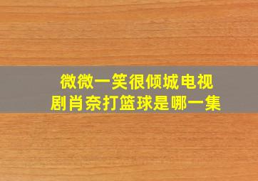 微微一笑很倾城电视剧肖奈打篮球是哪一集