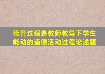 德育过程是教师教导下学生能动的道德活动过程论述题