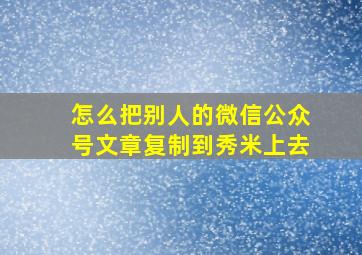 怎么把别人的微信公众号文章复制到秀米上去