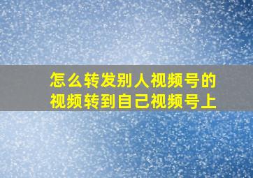 怎么转发别人视频号的视频转到自己视频号上