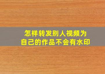 怎样转发别人视频为自己的作品不会有水印