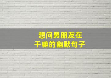 想问男朋友在干嘛的幽默句子