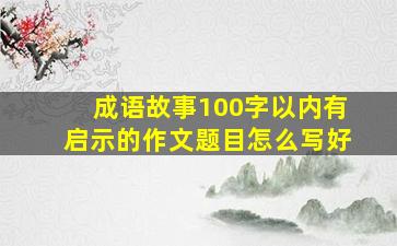 成语故事100字以内有启示的作文题目怎么写好