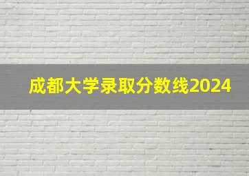 成都大学录取分数线2024