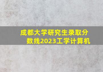 成都大学研究生录取分数线2023工学计算机