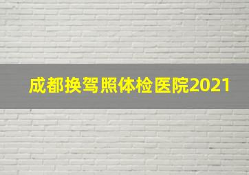 成都换驾照体检医院2021