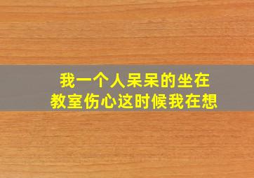 我一个人呆呆的坐在教室伤心这时候我在想