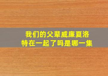 我们的父辈威廉夏洛特在一起了吗是哪一集