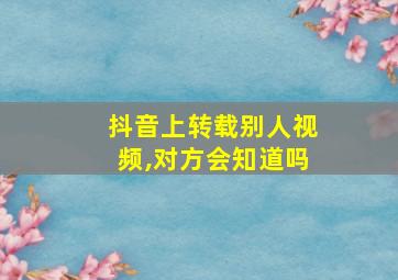 抖音上转载别人视频,对方会知道吗