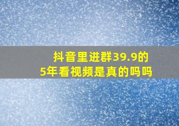 抖音里进群39.9的5年看视频是真的吗吗