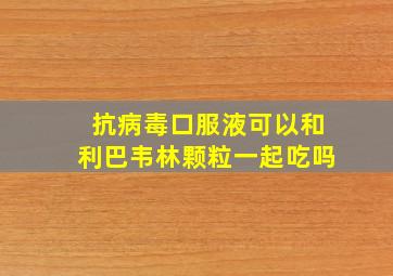 抗病毒口服液可以和利巴韦林颗粒一起吃吗