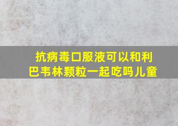 抗病毒口服液可以和利巴韦林颗粒一起吃吗儿童