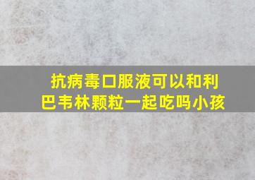 抗病毒口服液可以和利巴韦林颗粒一起吃吗小孩