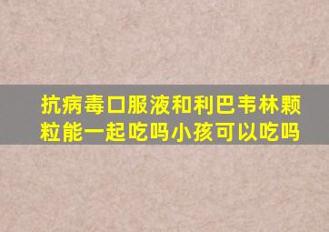 抗病毒口服液和利巴韦林颗粒能一起吃吗小孩可以吃吗