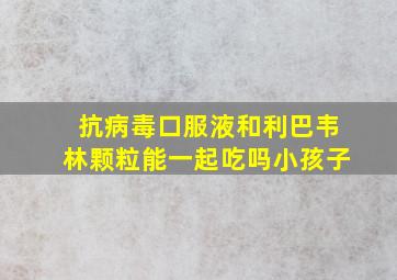 抗病毒口服液和利巴韦林颗粒能一起吃吗小孩子