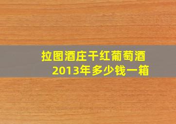 拉图酒庄干红葡萄酒2013年多少钱一箱