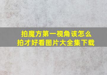 拍魔方第一视角该怎么拍才好看图片大全集下载