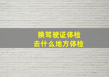 换驾驶证体检去什么地方体检