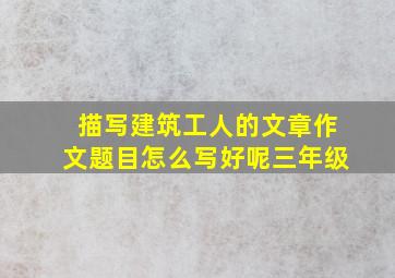 描写建筑工人的文章作文题目怎么写好呢三年级