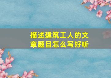 描述建筑工人的文章题目怎么写好听