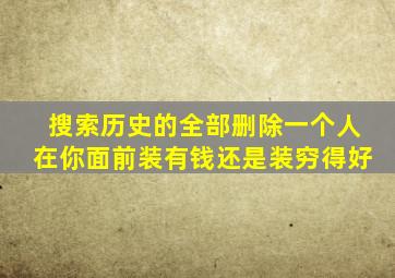 搜索历史的全部删除一个人在你面前装有钱还是装穷得好