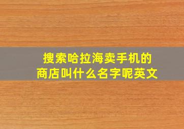 搜索哈拉海卖手机的商店叫什么名字呢英文