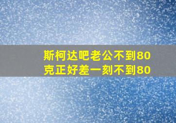 斯柯达吧老公不到80克正好差一刻不到80