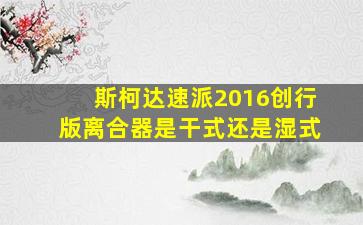 斯柯达速派2016创行版离合器是干式还是湿式