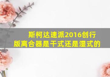 斯柯达速派2016创行版离合器是干式还是湿式的