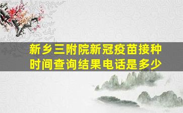 新乡三附院新冠疫苗接种时间查询结果电话是多少