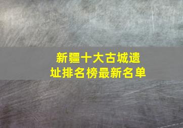 新疆十大古城遗址排名榜最新名单