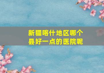 新疆喀什地区哪个县好一点的医院呢