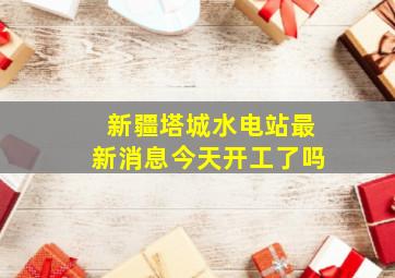 新疆塔城水电站最新消息今天开工了吗