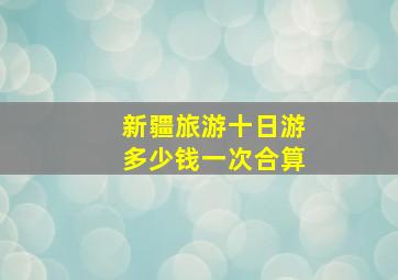 新疆旅游十日游多少钱一次合算