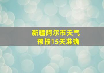 新疆阿尔市天气预报15天准确