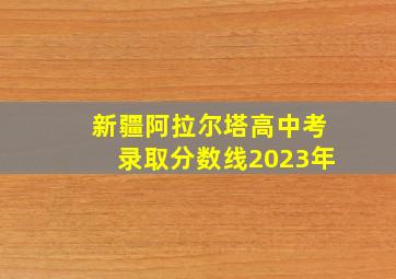 新疆阿拉尔塔高中考录取分数线2023年