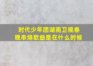 时代少年团湖南卫视春晚串烧歌曲是在什么时候