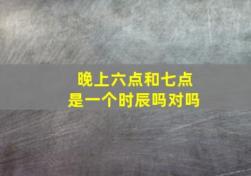 晚上六点和七点是一个时辰吗对吗