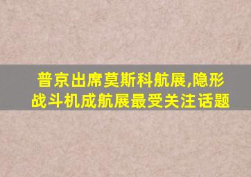 普京出席莫斯科航展,隐形战斗机成航展最受关注话题